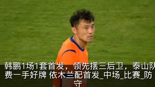 韩鹏1场1套首发,领先摆三后卫,泰山队浪费一手好牌 依木兰配首发_中场_比赛_防守