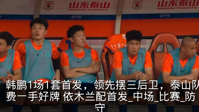韩鹏1场1套首发,领先摆三后卫,泰山队浪费一手好牌 依木兰配首发_中场_比赛_防守